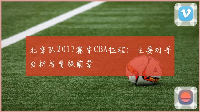北京队2017赛季CBA征程：主要对手分析与晋级前景