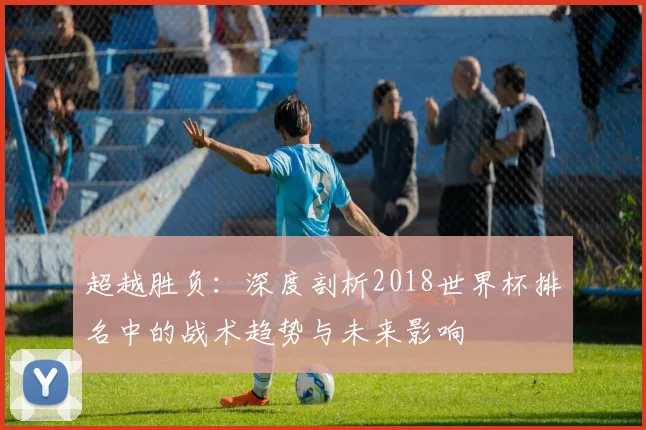 超越胜负：深度剖析2018世界杯排名中的战术趋势与未来影响
