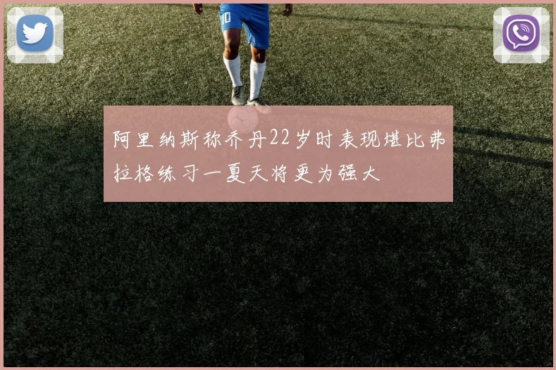 阿里纳斯称乔丹22岁时表现堪比弗拉格练习一夏天将更为强大