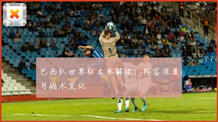 巴西队世界杯名单解读：阵容深度与战术变化