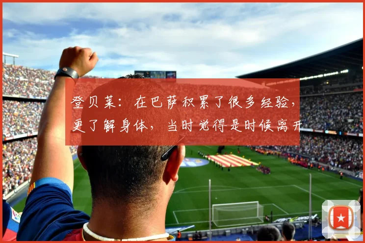 登贝莱：在巴萨积累了很多经验，更了解身体，当时觉得是时候离开
