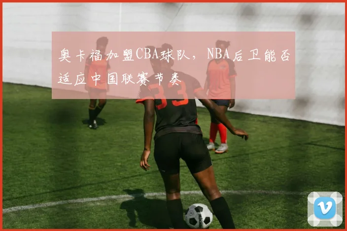 奥卡福加盟CBA球队，NBA后卫能否适应中国联赛节奏